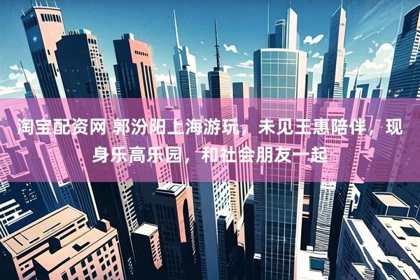 淘宝配资网 郭汾阳上海游玩，未见王惠陪伴，现身乐高乐园，和社会朋友一起