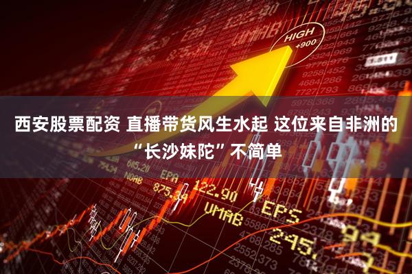 西安股票配资 直播带货风生水起 这位来自非洲的“长沙妹陀”不简单