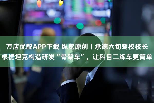 万店优配APP下载 纵览原创丨承德六旬驾校校长根据坦克构造研发“骨架车”，让科目二练车更简单