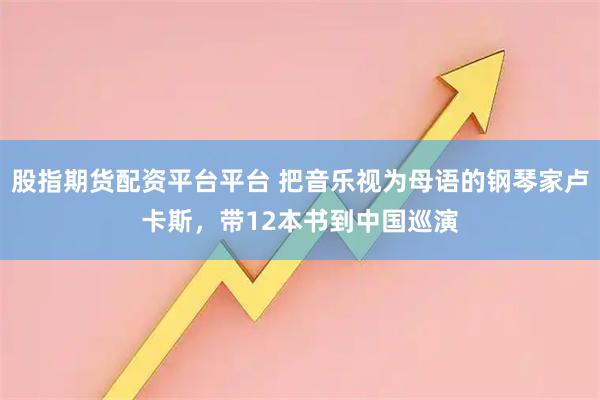 股指期货配资平台平台 把音乐视为母语的钢琴家卢卡斯，带12本书到中国巡演