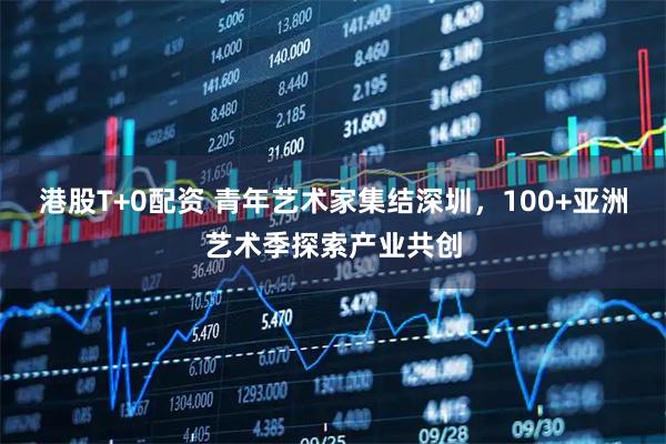 港股T+0配资 青年艺术家集结深圳，100+亚洲艺术季探索产业共创