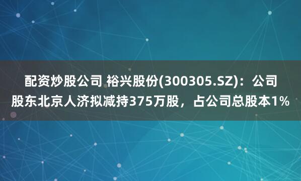配资炒股公司 裕兴股份(300305.SZ)：公司股东北京人济拟减持375万股，占公司总股本1%