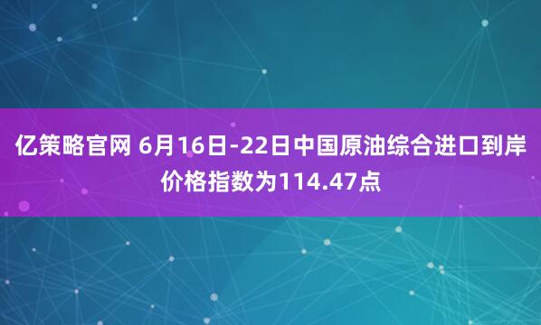 亿策略官网 6月16日-22日中国原油综合进口到岸价格指数为114.47点