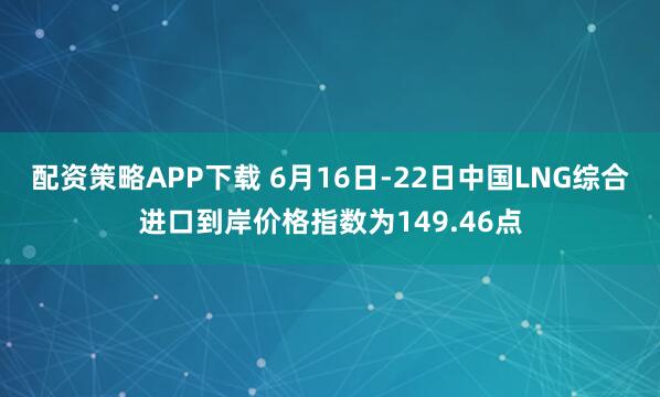 配资策略APP下载 6月16日-22日中国LNG综合进口到岸价格指数为149.46点