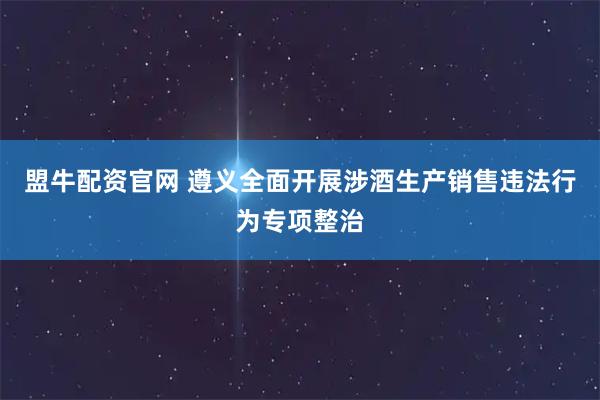 盟牛配资官网 遵义全面开展涉酒生产销售违法行为专项整治