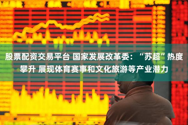 股票配资交易平台 国家发展改革委：“苏超”热度攀升 展现体育赛事和文化旅游等产业潜力