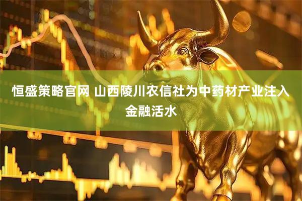 恒盛策略官网 山西陵川农信社为中药材产业注入金融活水