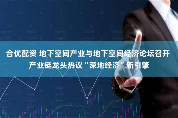 合优配资 地下空间产业与地下空间经济论坛召开 产业链龙头热议“深地经济”新引擎