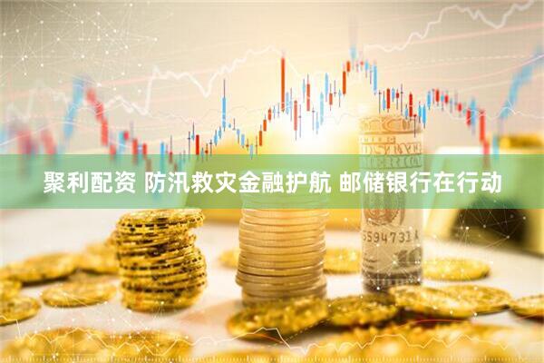 聚利配资 防汛救灾金融护航 邮储银行在行动