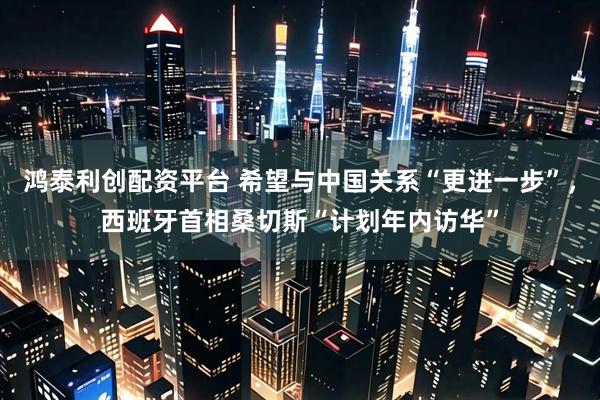 鸿泰利创配资平台 希望与中国关系“更进一步”，西班牙首相桑切斯“计划年内访华”