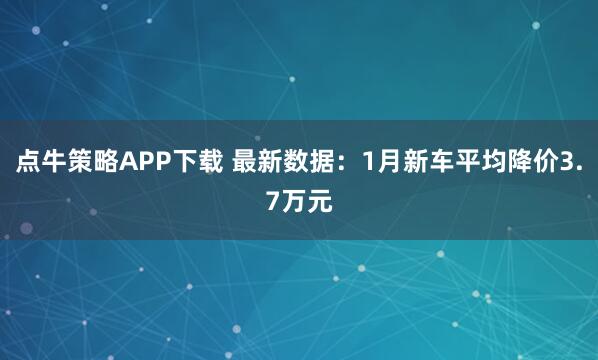 点牛策略APP下载 最新数据：1月新车平均降价3.7万元