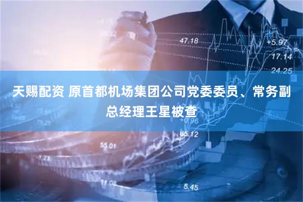 天赐配资 原首都机场集团公司党委委员、常务副总经理王星被查
