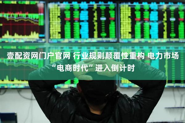 壹配资网门户官网 行业规则颠覆性重构 电力市场“电商时代”进入倒计时