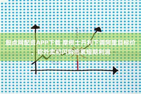 股点网配资APP下载 摩根士丹利下调阿里目标价，称外卖和闪购拖累短期利润