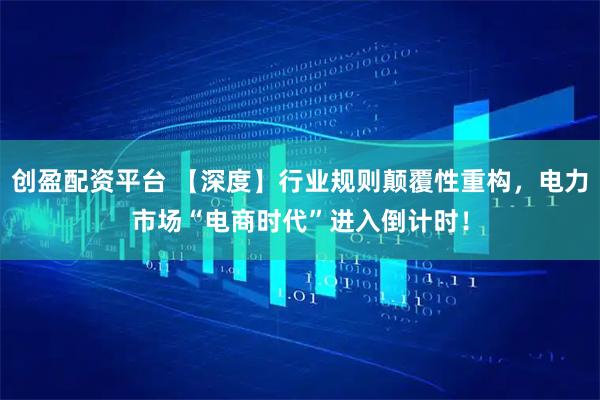 创盈配资平台 【深度】行业规则颠覆性重构，电力市场“电商时代”进入倒计时！