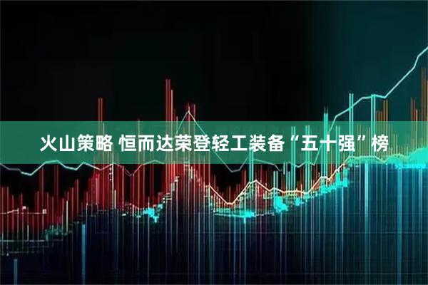 火山策略 恒而达荣登轻工装备“五十强”榜