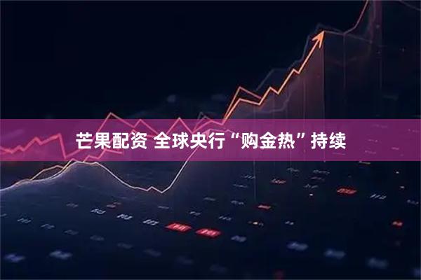 芒果配资 全球央行“购金热”持续