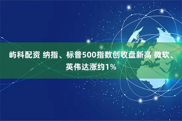 屿科配资 纳指、标普500指数创收盘新高 微软、英伟达涨约1%