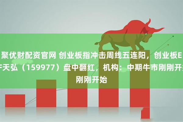 聚优财配资官网 创业板指冲击周线五连阳，创业板ETF天弘（159977）盘中翻红，机构：中期牛市刚刚开始