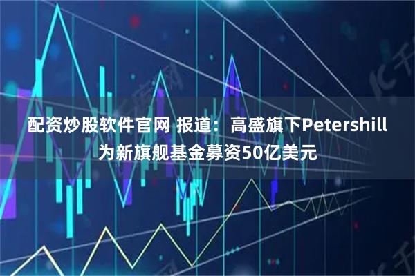 配资炒股软件官网 报道：高盛旗下Petershill为新旗舰基金募资50亿美元