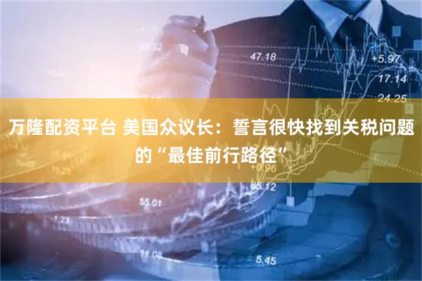 万隆配资平台 美国众议长：誓言很快找到关税问题的“最佳前行路径”