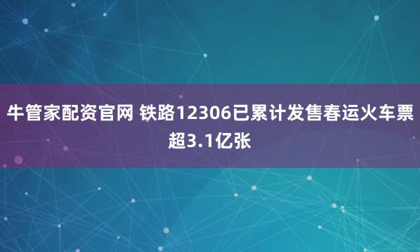 牛管家配资官网 铁路12306已累计发售春运火车票超3.1亿张