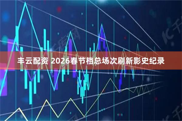 丰云配资 2026春节档总场次刷新影史纪录