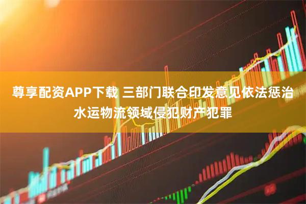 尊享配资APP下载 三部门联合印发意见依法惩治水运物流领域侵犯财产犯罪