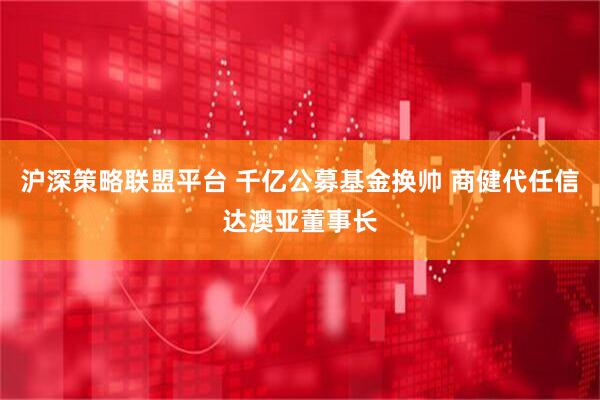 沪深策略联盟平台 千亿公募基金换帅 商健代任信达澳亚董事长