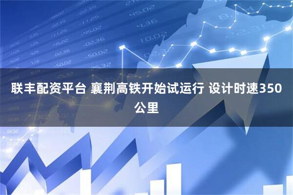 联丰配资平台 襄荆高铁开始试运行 设计时速350公里