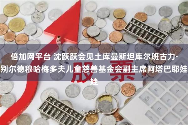 倍加网平台 沈跃跃会见土库曼斯坦库尔班古力·别尔德穆哈梅多夫儿童慈善基金会副主席阿塔巴耶娃