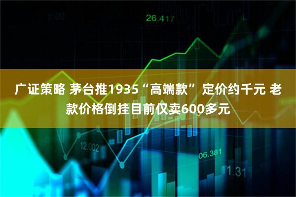广证策略 茅台推1935“高端款” 定价约千元 老款价格倒挂目前仅卖600多元