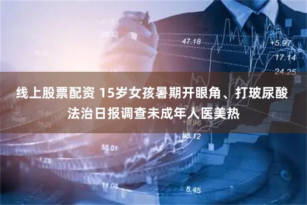 线上股票配资 15岁女孩暑期开眼角、打玻尿酸 法治日报调查未成年人医美热