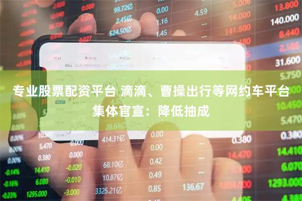 专业股票配资平台 滴滴、曹操出行等网约车平台集体官宣：降低抽成