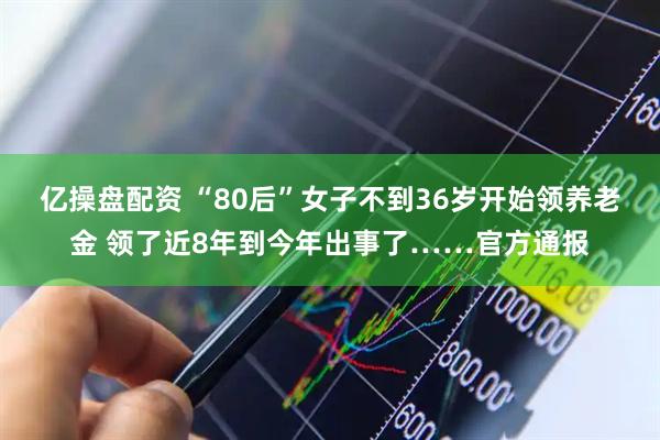 亿操盘配资 “80后”女子不到36岁开始领养老金 领了近8年到今年出事了……官方通报