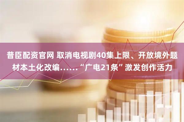 普臣配资官网 取消电视剧40集上限、开放境外题材本土化改编……“广电21条”激发创作活力