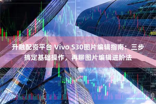 升融配资平台 Vivo S30图片编辑指南：三步搞定基础操作，再聊图片编辑进阶法