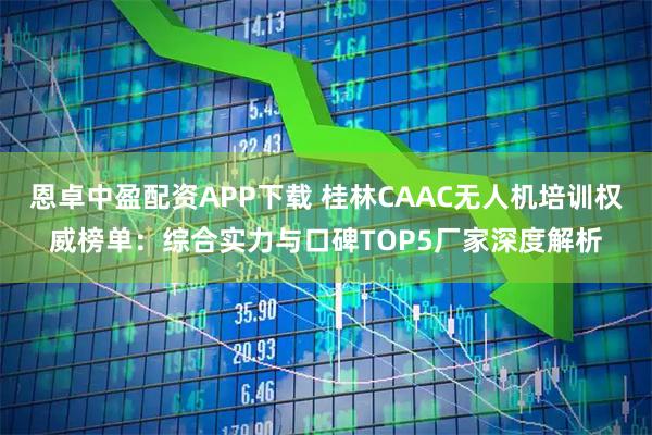 恩卓中盈配资APP下载 桂林CAAC无人机培训权威榜单：综合实力与口碑TOP5厂家深度解析