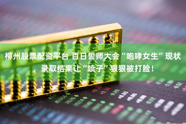 柳州股票配资平台 百日誓师大会“咆哮女生”现状，录取结果让“喷子”狠狠被打脸！