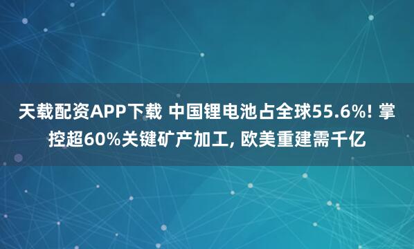 天载配资APP下载 中国锂电池占全球55.6%! 掌控超60%关键矿产加工, 欧美重建需千亿